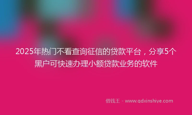 2025年热门不看查询征信的贷款平台，分享5个黑户可快速办理小额贷款业务的软件