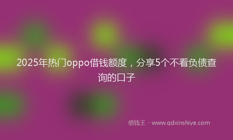 2025年热门oppo借钱额度，分享5个不看负债查询的口子