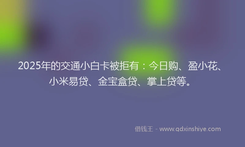 2025年的交通小白卡被拒有：今日购、盈小花、小米易贷、金宝盒贷、掌上贷等。