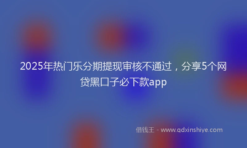2025年热门乐分期提现审核不通过，分享5个网贷黑口子必下款app