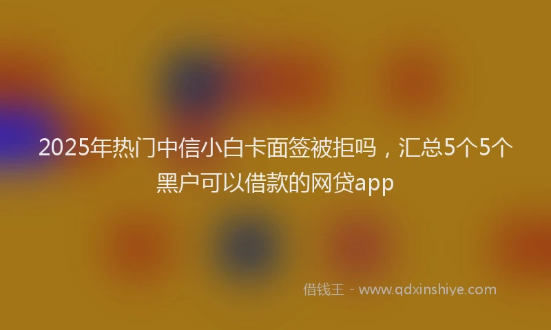 2025年热门中信小白卡面签被拒吗，汇总5个5个黑户可以借款的网贷app