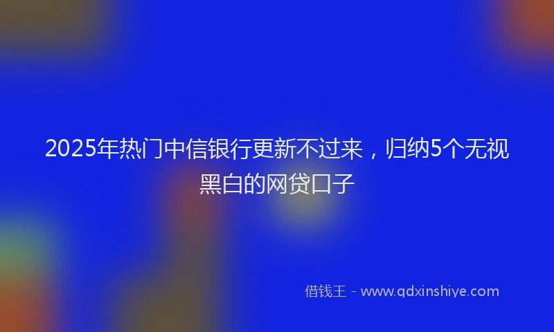 2025年热门中信银行更新不过来，归纳5个无视黑白的网贷口子