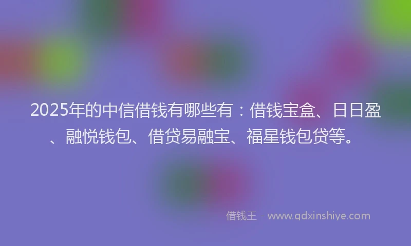 2025年的中信借钱有哪些有：借钱宝盒、日日盈、融悦钱包、借贷易融宝、福星钱包贷等。