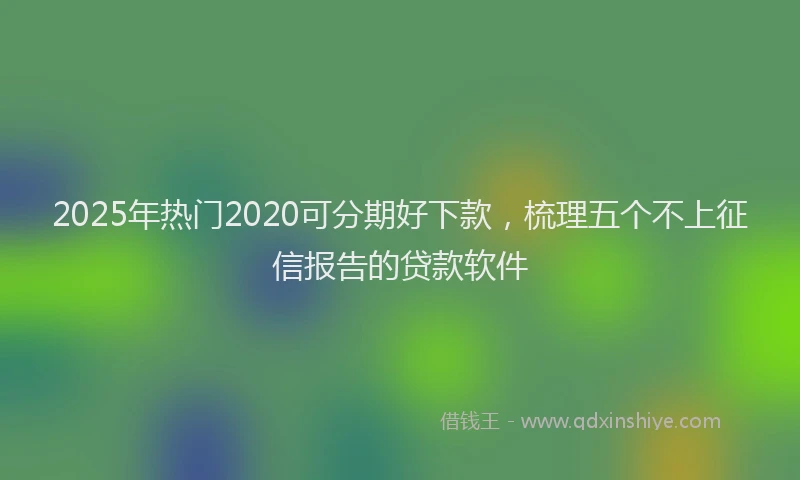 2025年热门2020可分期好下款，梳理五个不上征信报告的贷款软件