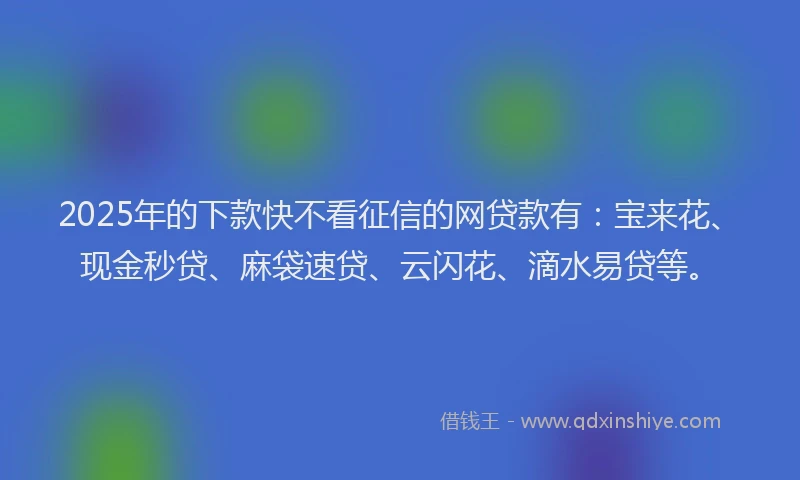 2025年的下款快不看征信的网贷款有：宝来花、现金秒贷、麻袋速贷、云闪花、滴水易贷等。