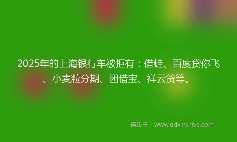 2025年的上海银行车被拒有：借蛙、百度贷你飞、小麦粒分期、团借宝、祥云贷等。