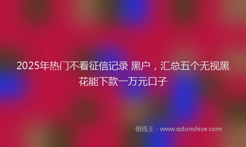 2025年热门不看征信记录 黑户，汇总五个无视黑花能下款一万元口子