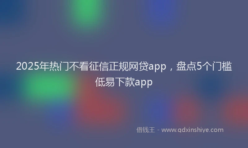 2025年热门不看征信正规网贷app，盘点5个门槛低易下款app