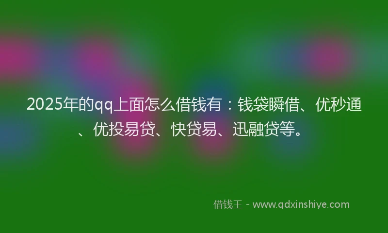 2025年的qq上面怎么借钱有：钱袋瞬借、优秒通、优投易贷、快贷易、迅融贷等。