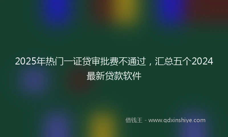 2025年热门一证贷审批费不通过，汇总五个2024最新贷款软件