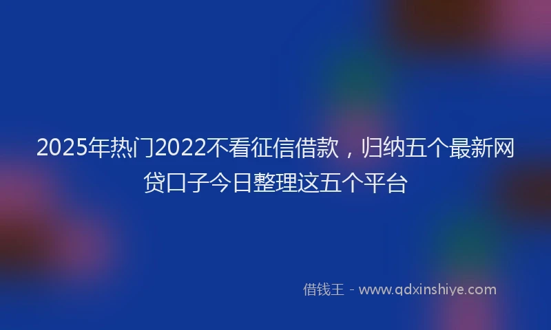 2025年热门2022不看征信借款，归纳五个最新网贷口子今日整理这五个平台