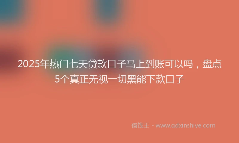 2025年热门七天贷款口子马上到账可以吗，盘点5个真正无视一切黑能下款口子