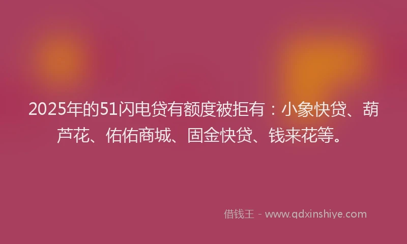 2025年的51闪电贷有额度被拒有：小象快贷、葫芦花、佑佑商城、固金快贷、钱来花等。