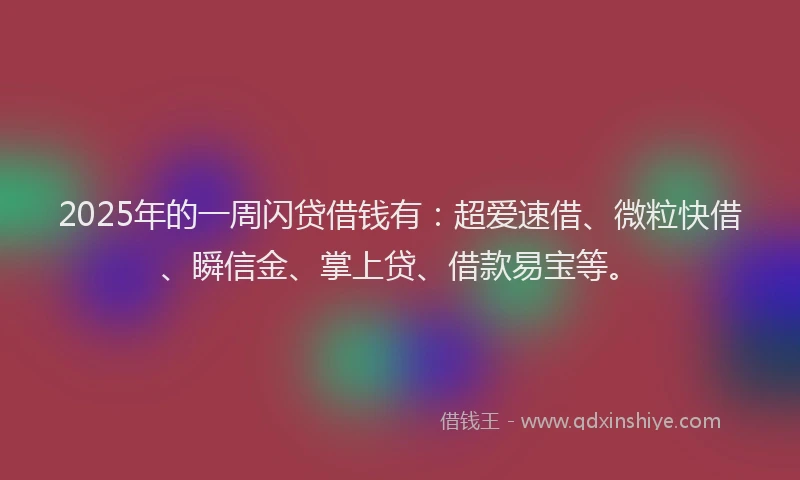 2025年的一周闪贷借钱有：超爱速借、微粒快借、瞬信金、掌上贷、借款易宝等。