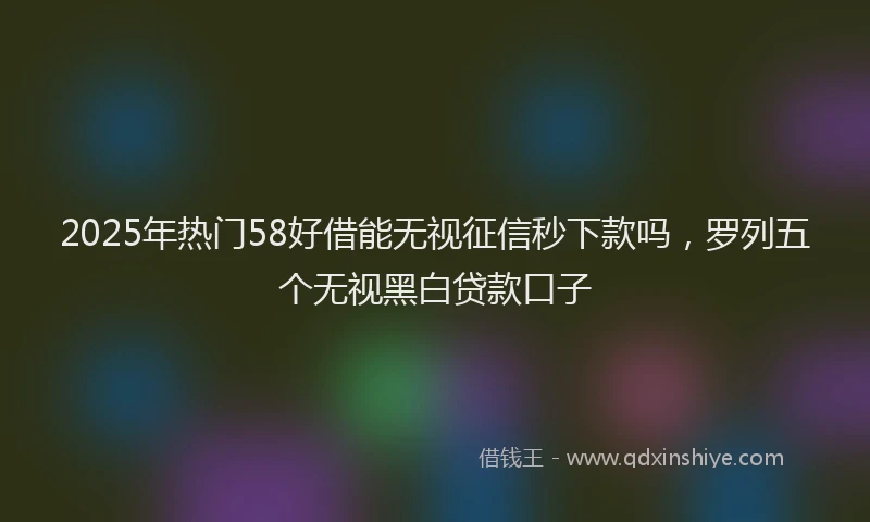 2025年热门58好借能无视征信秒下款吗，罗列五个无视黑白贷款口子