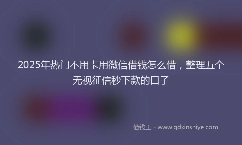 2025年热门不用卡用微信借钱怎么借，整理五个无视征信秒下款的口子