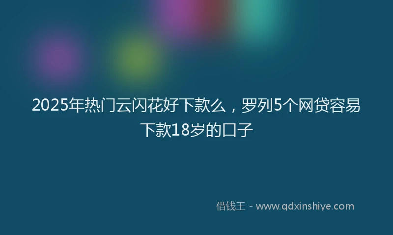 2025年热门云闪花好下款么，罗列5个网贷容易下款18岁的口子
