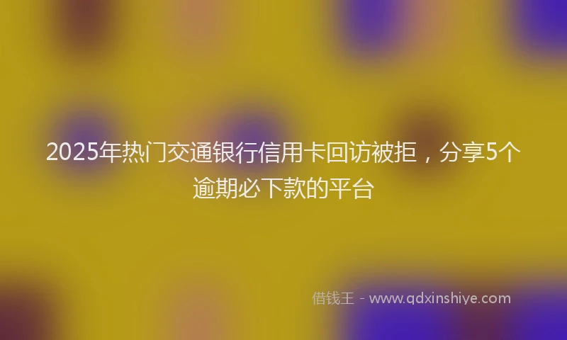 2025年热门交通银行信用卡回访被拒，分享5个逾期必下款的平台