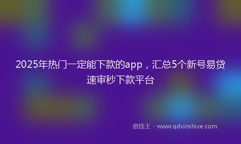 2025年热门一定能下款的app，汇总5个新号易贷速审秒下款平台