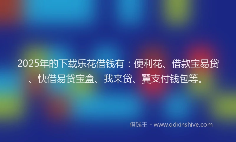 2025年的下载乐花借钱有：便利花、借款宝易贷、快借易贷宝盒、我来贷、翼支付钱包等。