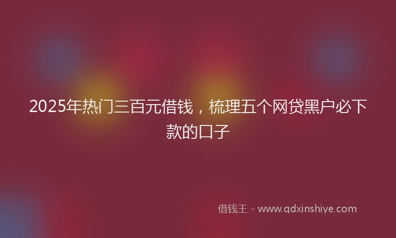 2025年热门三百元借钱，梳理五个网贷黑户必下款的口子