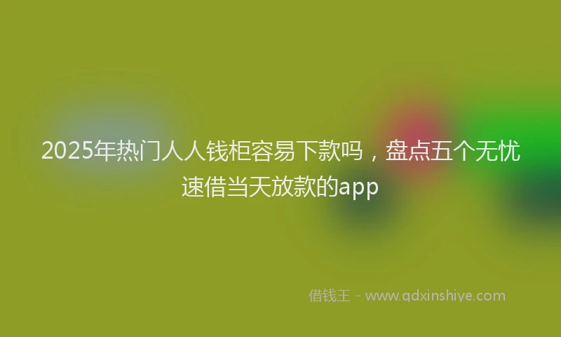 2025年热门人人钱柜容易下款吗，盘点五个无忧速借当天放款的app
