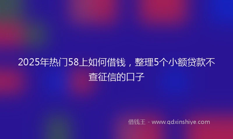 2025年热门58上如何借钱，整理5个小额贷款不查征信的口子