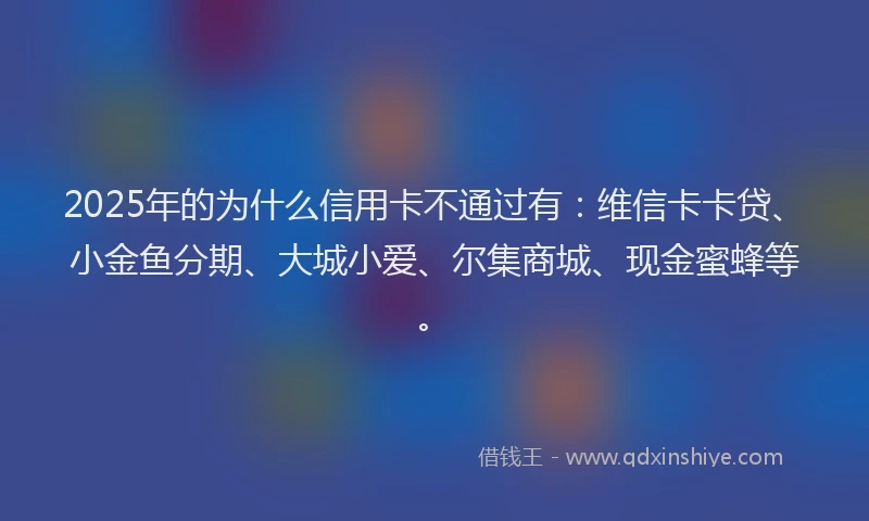 2025年的为什么信用卡不通过有：维信卡卡贷、小金鱼分期、大城小爱、尔集商城、现金蜜蜂等。