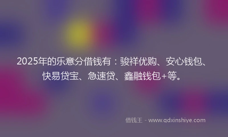 2025年的乐意分借钱有：骏祥优购、安心钱包、快易贷宝、急速贷、鑫融钱包+等。
