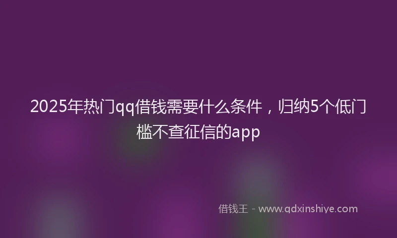 2025年热门qq借钱需要什么条件，归纳5个低门槛不查征信的app