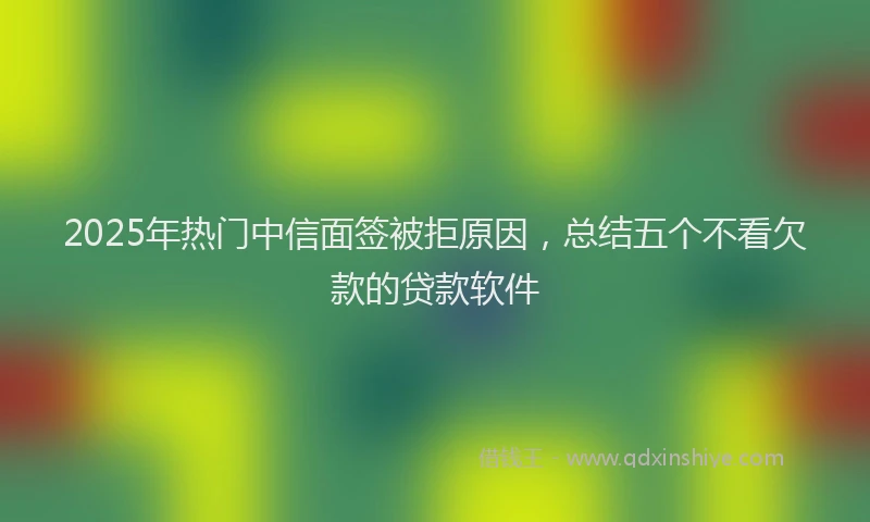 2025年热门中信面签被拒原因，总结五个不看欠款的贷款软件