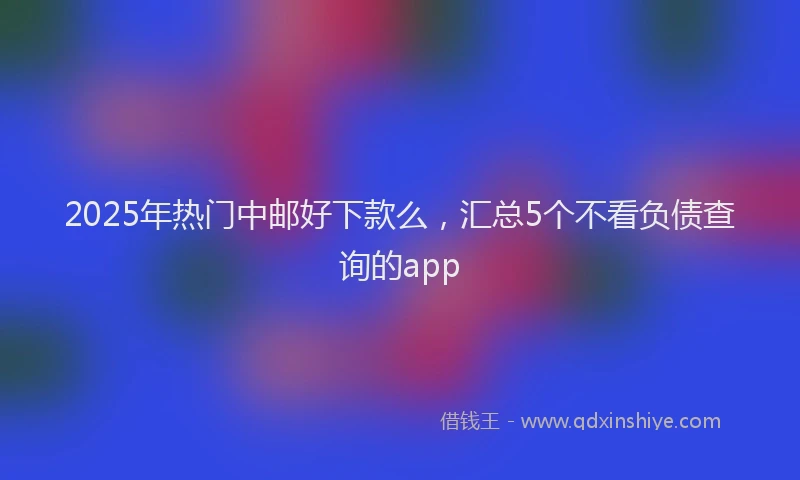 2025年热门中邮好下款么，汇总5个不看负债查询的app