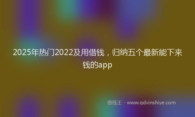 2025年热门2022及用借钱，归纳五个最新能下来钱的app