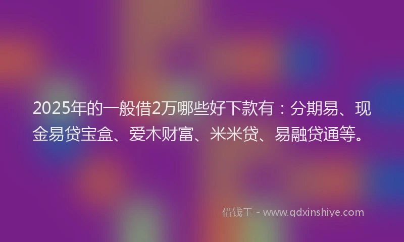2025年的一般借2万哪些好下款有：分期易、现金易贷宝盒、爱木财富、米米贷、易融贷通等。