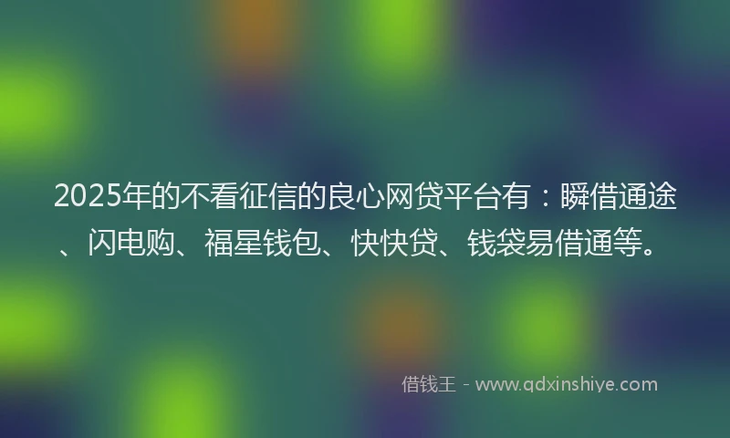 2025年的不看征信的良心网贷平台有：瞬借通途、闪电购、福星钱包、快快贷、钱袋易借通等。