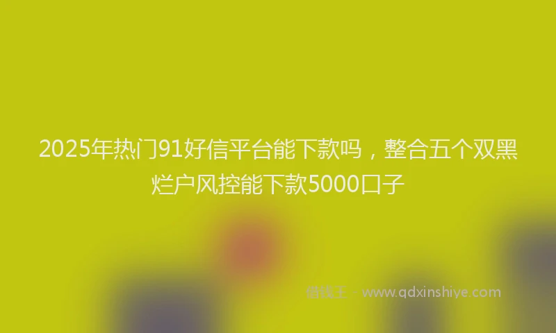 2025年热门91好信平台能下款吗，整合五个双黑烂户风控能下款5000口子