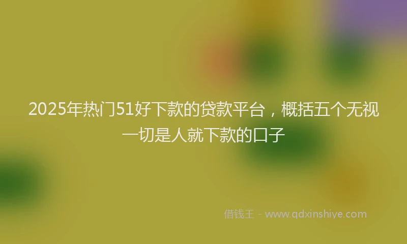 2025年热门51好下款的贷款平台，概括五个无视一切是人就下款的口子
