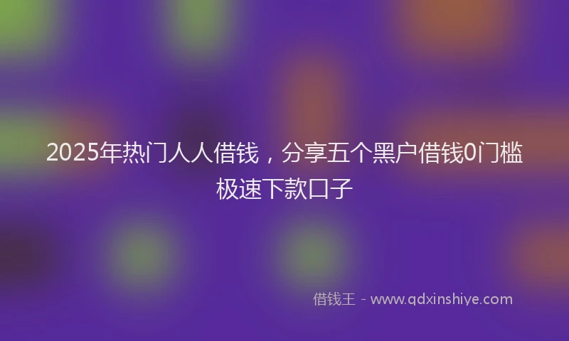 2025年热门人人借钱，分享五个黑户借钱0门槛极速下款口子