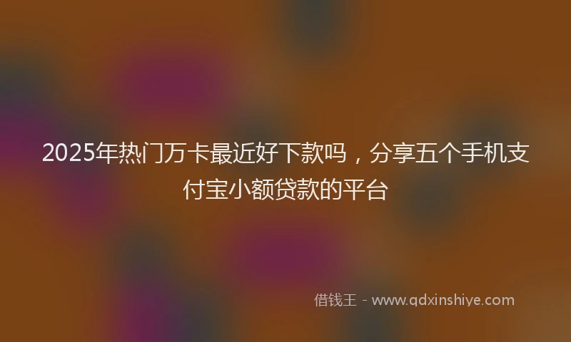 2025年热门万卡最近好下款吗，分享五个手机支付宝小额贷款的平台