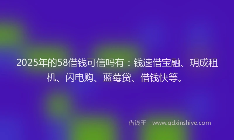 2025年的58借钱可信吗有：钱速借宝融、玥成租机、闪电购、蓝莓贷、借钱快等。