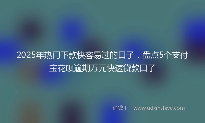 2025年热门下款快容易过的口子，盘点5个支付宝花呗逾期万元快速贷款口子