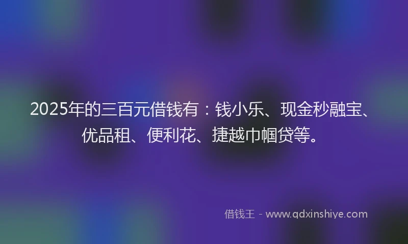 2025年的三百元借钱有：钱小乐、现金秒融宝、优品租、便利花、捷越巾帼贷等。