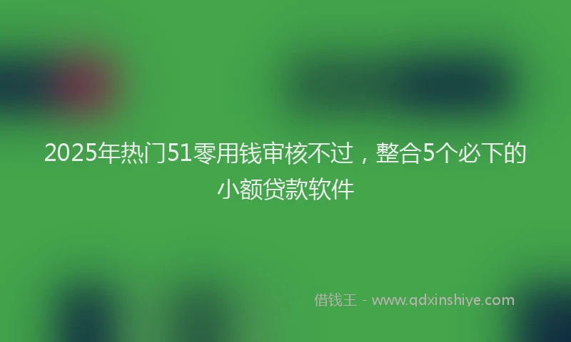 2025年热门51零用钱审核不过，整合5个必下的小额贷款软件