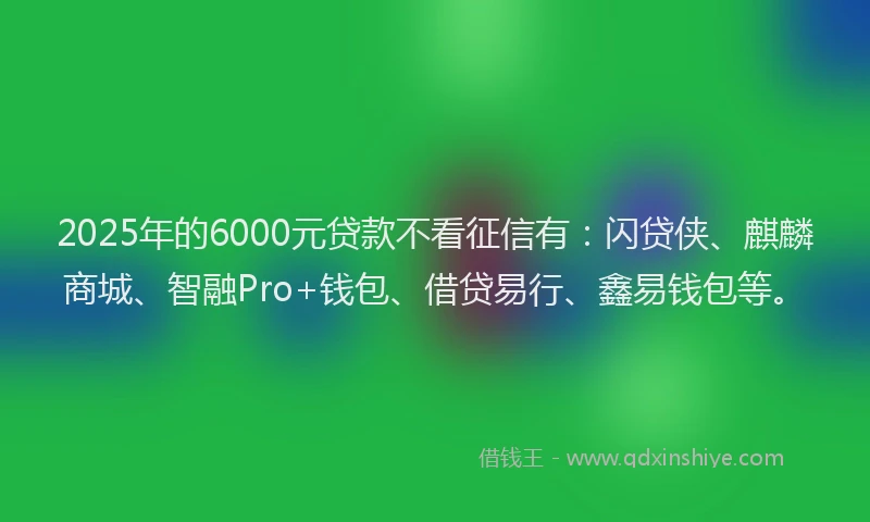 2025年的6000元贷款不看征信有：闪贷侠、麒麟商城、智融Pro+钱包、借贷易行、鑫易钱包等。