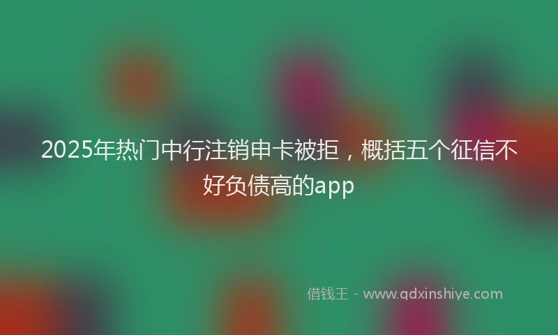 2025年热门中行注销申卡被拒，概括五个征信不好负债高的app