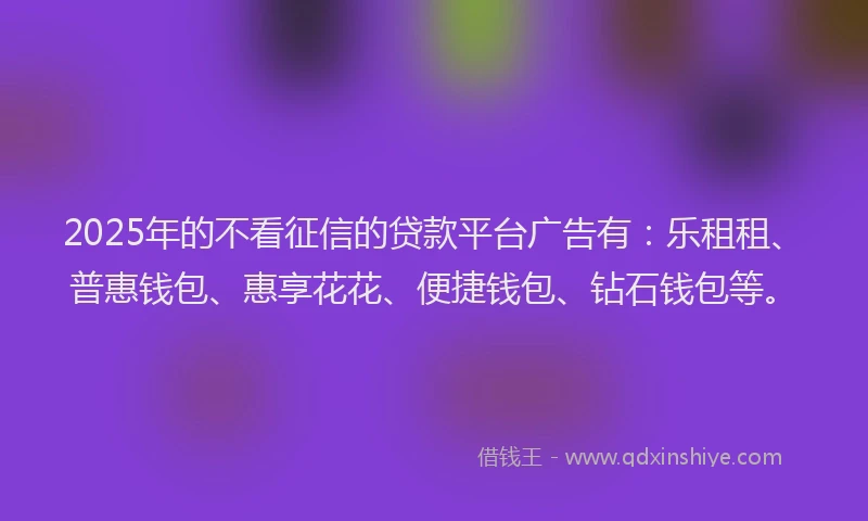 2025年的不看征信的贷款平台广告有：乐租租、普惠钱包、惠享花花、便捷钱包、钻石钱包等。