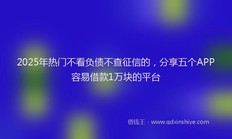 2025年热门不看负债不查征信的，分享五个APP容易借款1万块的平台