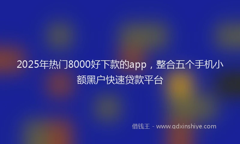 2025年热门8000好下款的app，整合五个手机小额黑户快速贷款平台