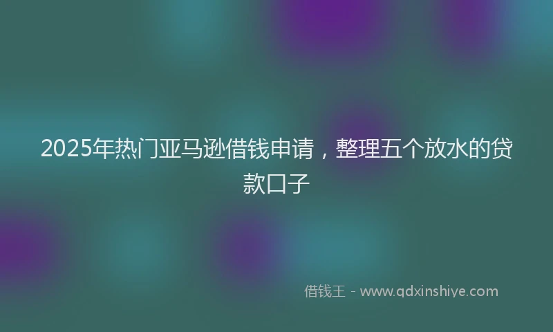 2025年热门亚马逊借钱申请，整理五个放水的贷款口子