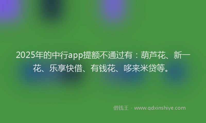 2025年的中行app提额不通过有：葫芦花、新一花、乐享快借、有钱花、哆来米贷等。